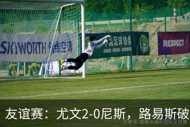 友谊赛：尤文2-0尼斯，路易斯破门，奥博阿夫沃多进球