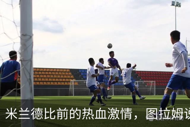米兰德比前的热血激情，图拉姆说：我们就想赢！